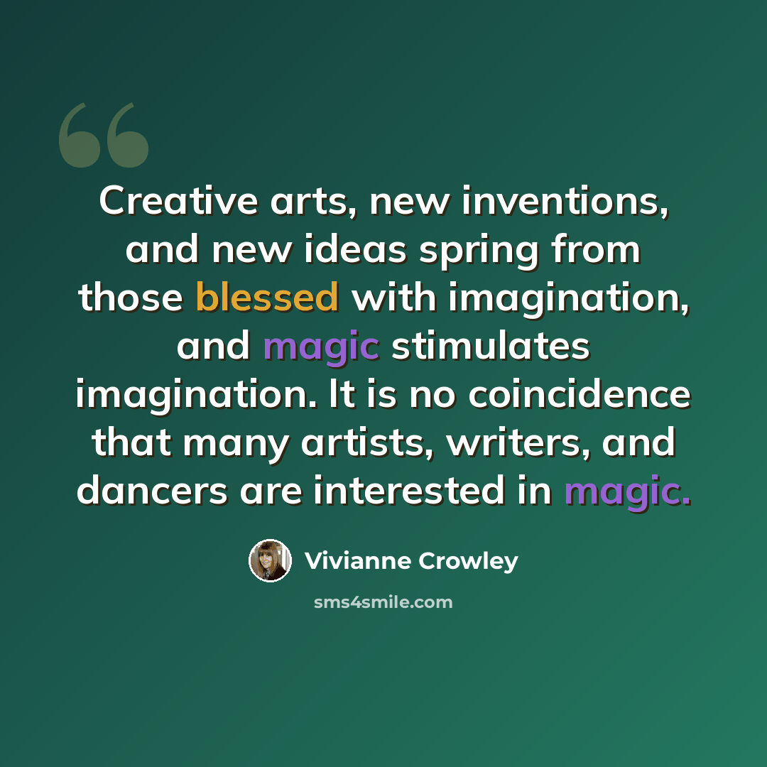 “Creative arts, new inventions, and new ideas spring from those blessed with imagination, and magic stimulates imagination. It is no coincidence that many artists, writers, and dancers are interested in magic.” quote by Vivianne Crowley