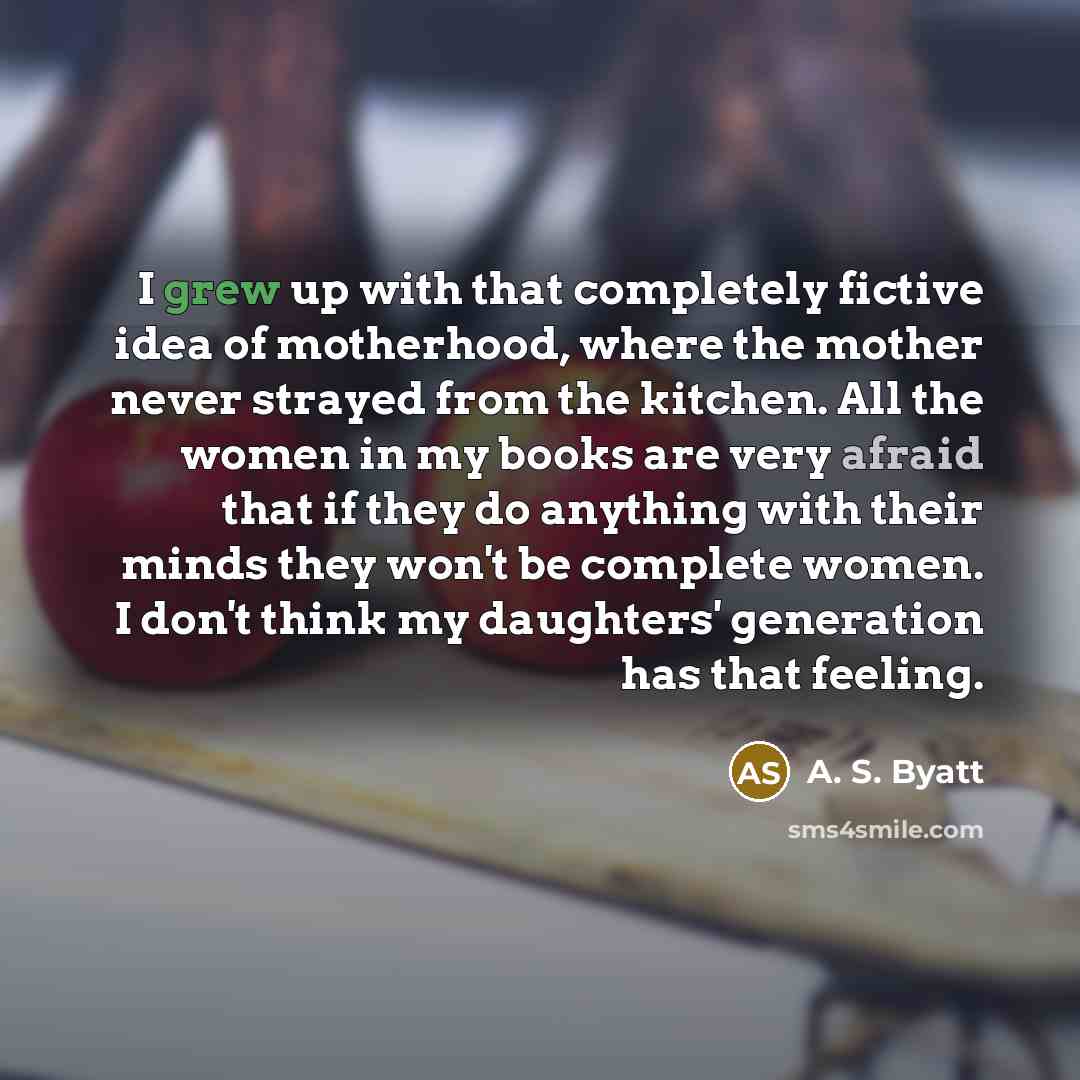 “I grew up with that completely fictive idea of motherhood, where the mother never strayed from the kitchen. All the women in my books are very afraid that if they do anything with their minds they won't be complete women. I don't think my daughters' generation has that feeling.” quote by A. S. Byatt