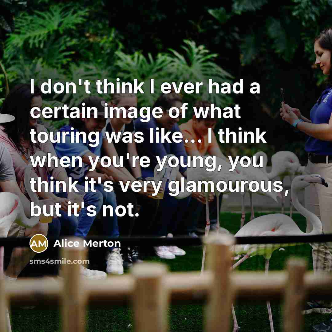 “I don't think I ever had a certain image of what touring was like... I think when you're young, you think it's very glamourous, but it's not.” quote by Alice Merton