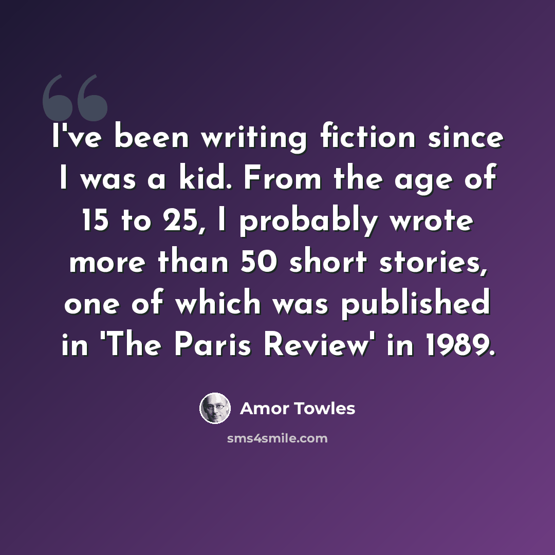“I've been writing fiction since I was a kid. From the age of 15 to 25, I probably wrote more than 50 short stories, one of which was published in 'The Paris Review' in 1989.” quote by Amor Towles