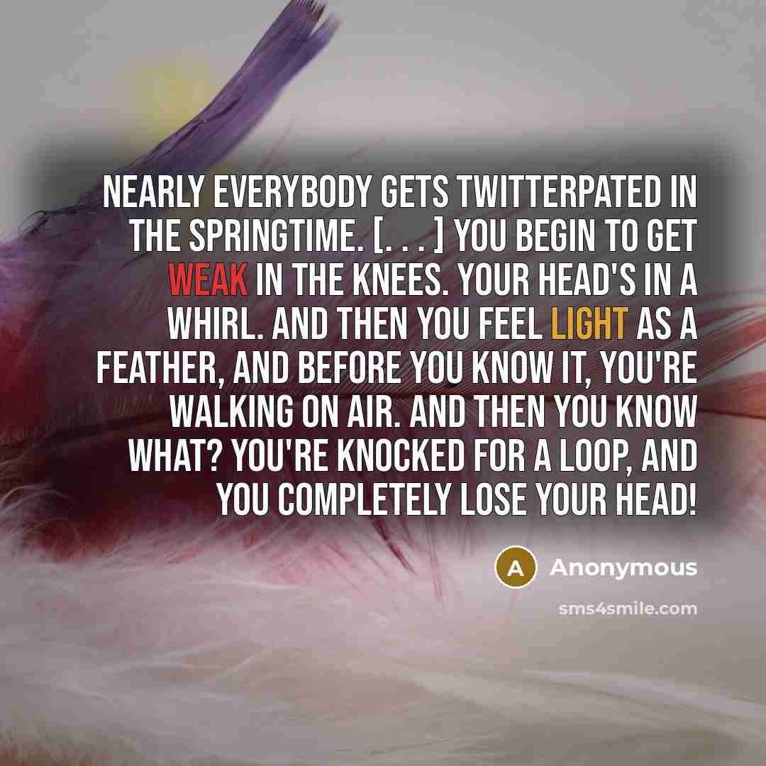 “Nearly everybody gets twitterpated in the springtime. [. . . ] You begin to get weak in the knees. Your head's in a whirl. And then you feel light as a feather, and before you know it, you're walking on air. And then you know what? You're knocked for a loop, and you completely lose your head!” quote by Anonymous
