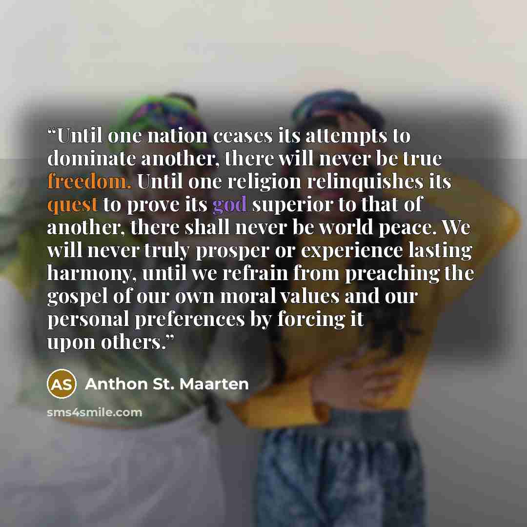 “Until one nation ceases its attempts to dominate another, there will never be true freedom. Until one religion relinquishes its quest to prove its god superior to that of another, there shall never be world peace. We will never truly prosper or experience lasting harmony, until we refrain from…” quote by Anthon St. Maarten