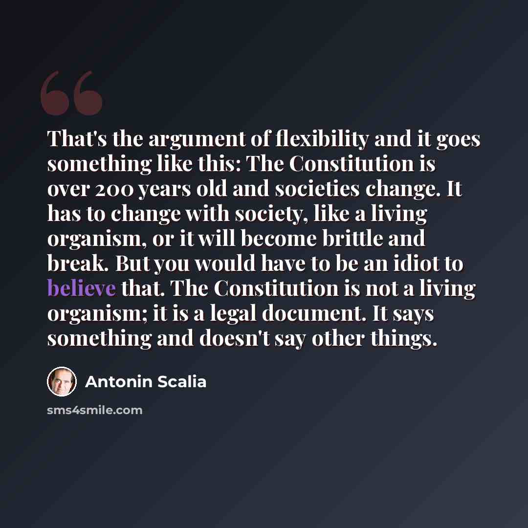 “That's the argument of flexibility and it goes something like this: The Constitution is over 200 years old and societies change. It has to change with society, like a living organism, or it will become brittle and break. But you would have to be an idiot to believe that. The Constitution is not a…” quote by Antonin Scalia