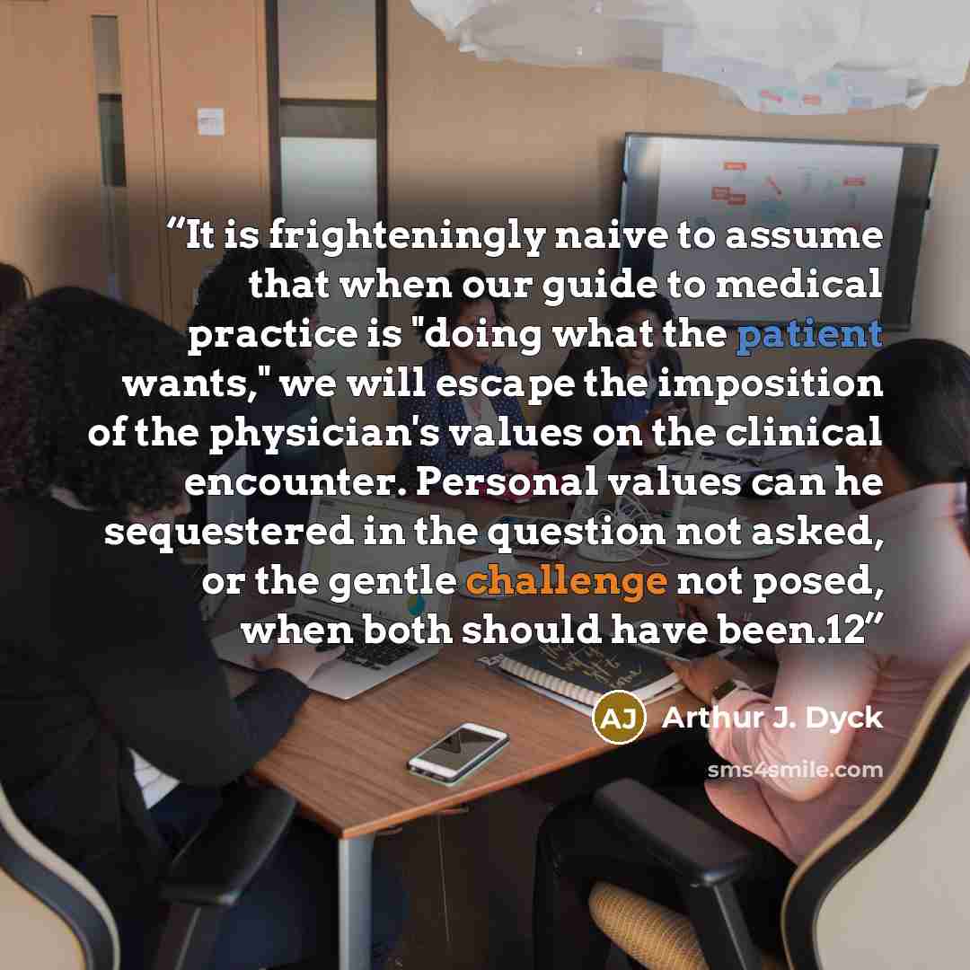 “It is frighteningly naive to assume that when our guide to medical practice is "doing what the patient wants," we will escape the imposition of the physician's values on the clinical encounter. Personal values can he sequestered in the question not asked, or the gentle challenge not posed, when…” quote by Arthur J. Dyck