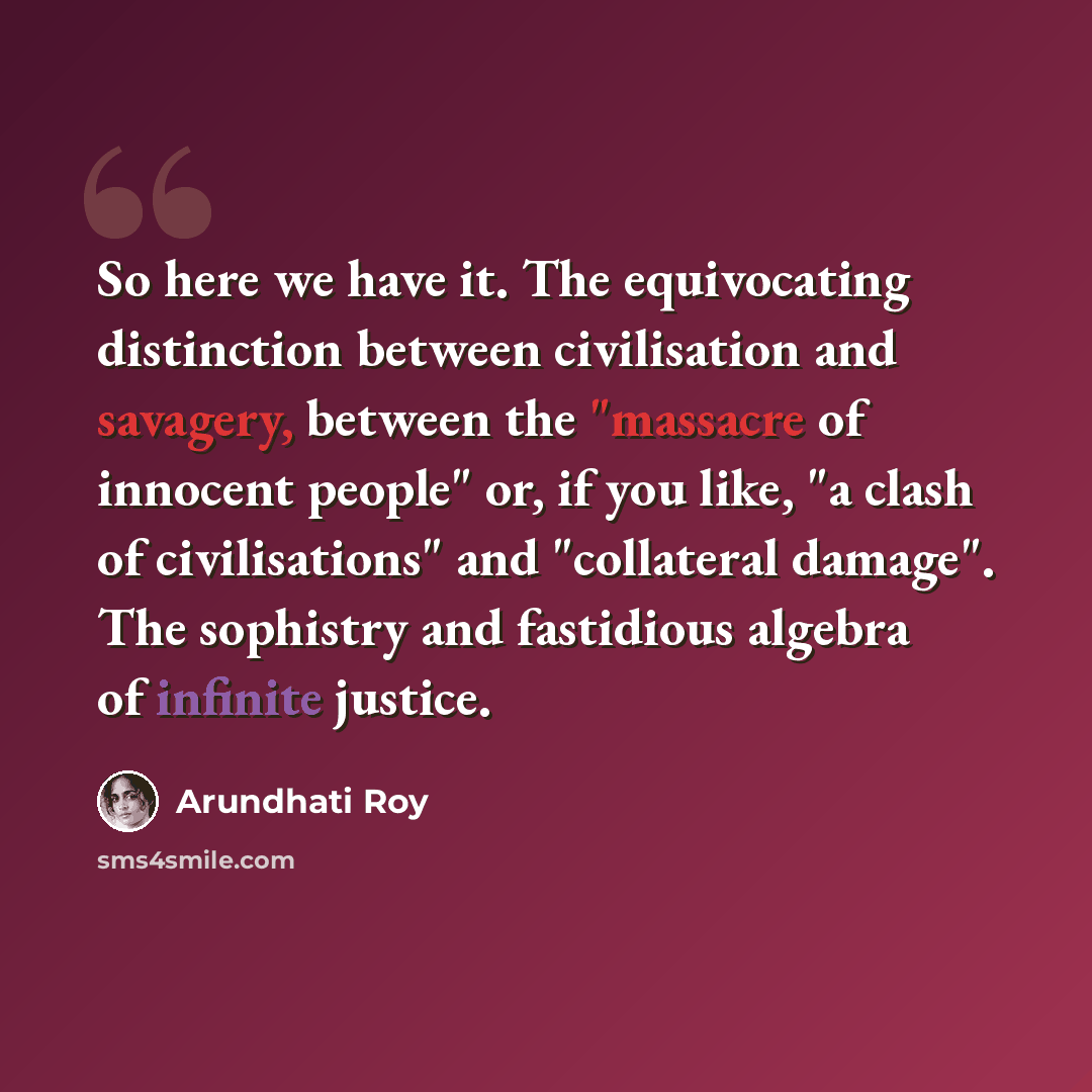 “So here we have it. The equivocating distinction between civilisation and savagery, between the "massacre of innocent people" or, if you like, "a clash of civilisations" and "collateral damage". The sophistry and fastidious algebra of infinite justice.” quote by Arundhati Roy