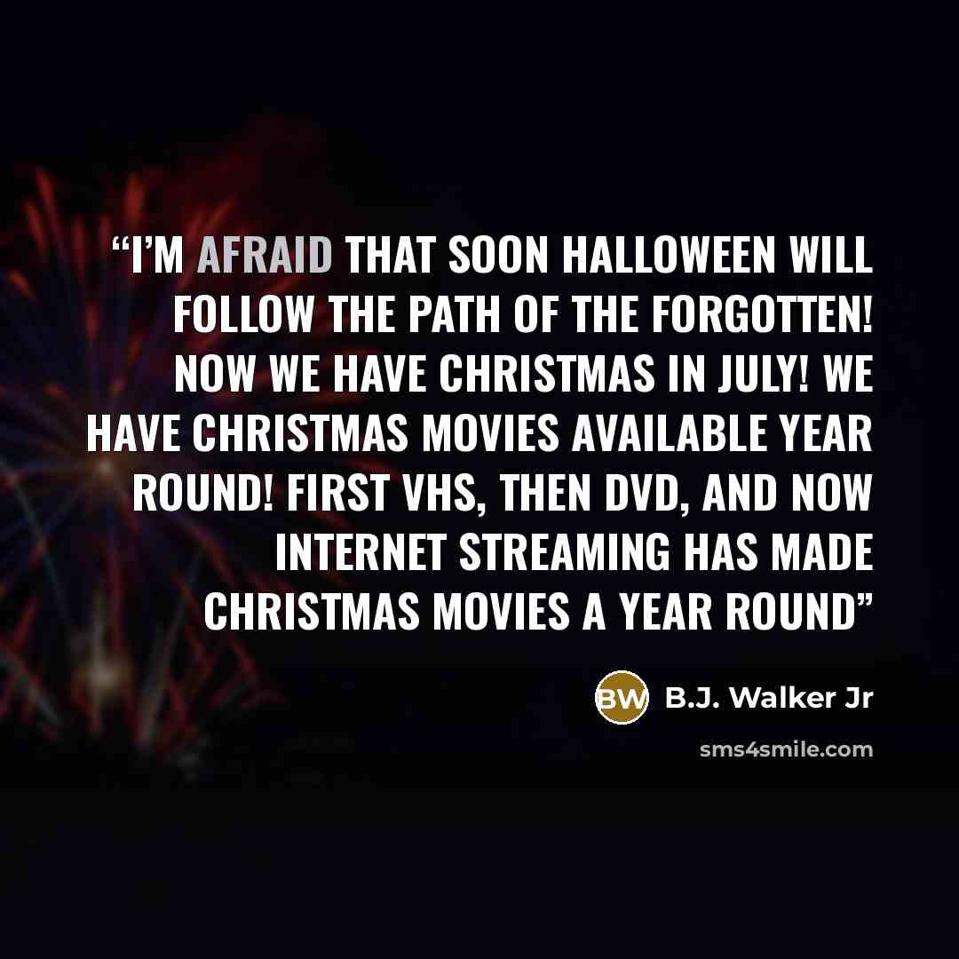 “I’m afraid that soon Halloween will follow the path of the forgotten! Now we have Christmas in July! We have Christmas movies available year round! First VHS, then DVD, and now internet streaming has made Christmas movies a year round” quote by B.J. Walker Jr