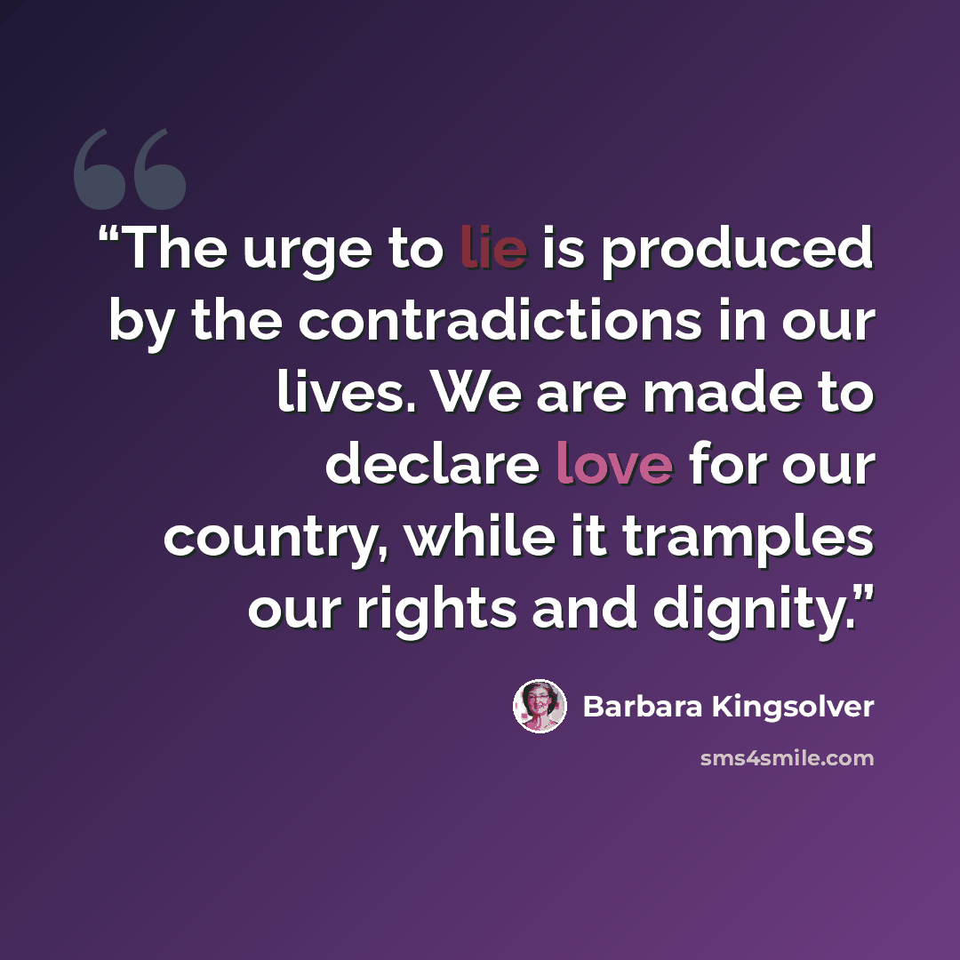 “The urge to lie is produced by the contradictions in our lives. We are made to declare love for our country, while it tramples our rights and dignity.” quote by Barbara Kingsolver