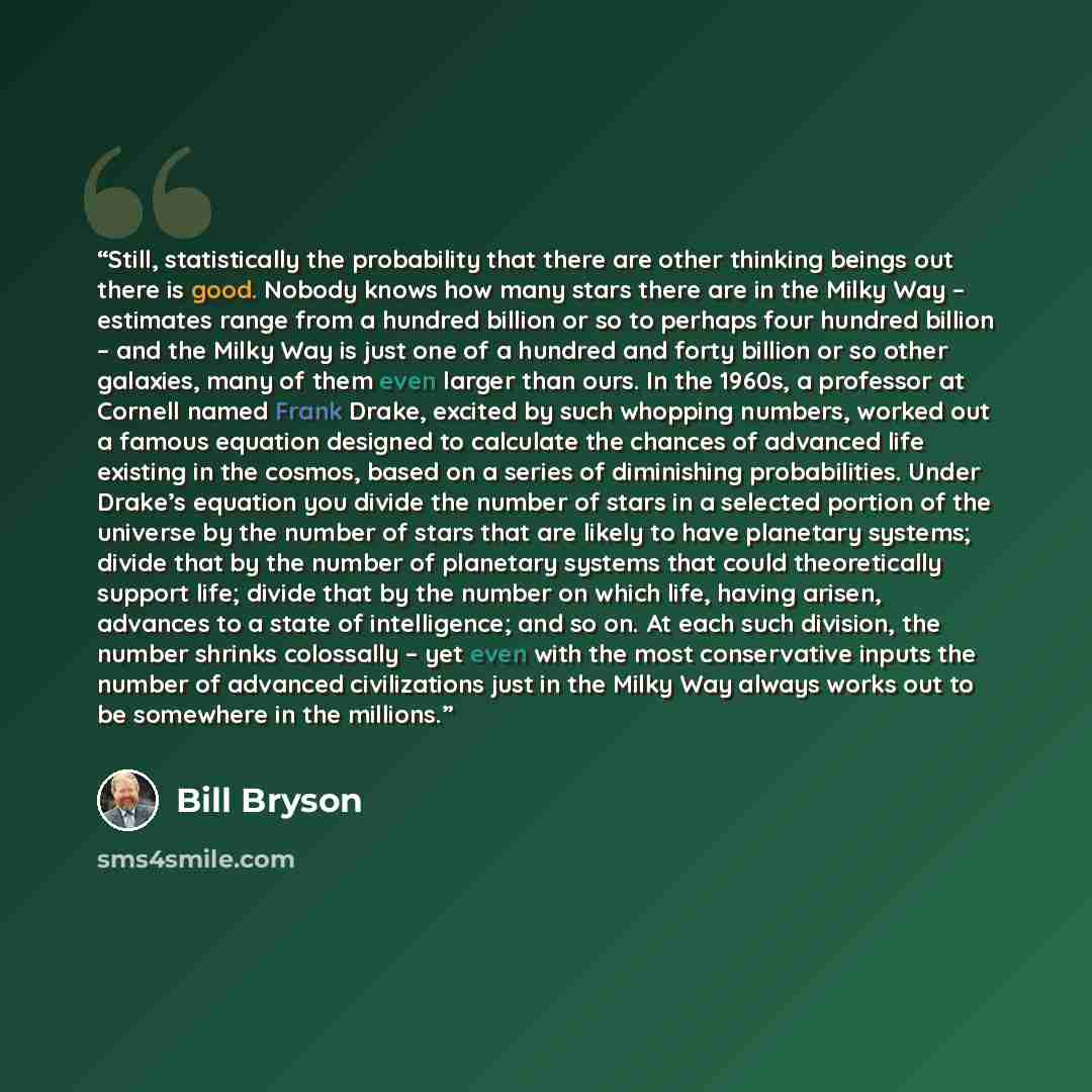 “Still, statistically the probability that there are other thinking beings out there is good. Nobody knows how many stars there are in the Milky Way – estimates range from a hundred billion or so to perhaps four hundred billion – and the Milky Way is just one of a hundred and forty billion or so…” quote by Bill Bryson