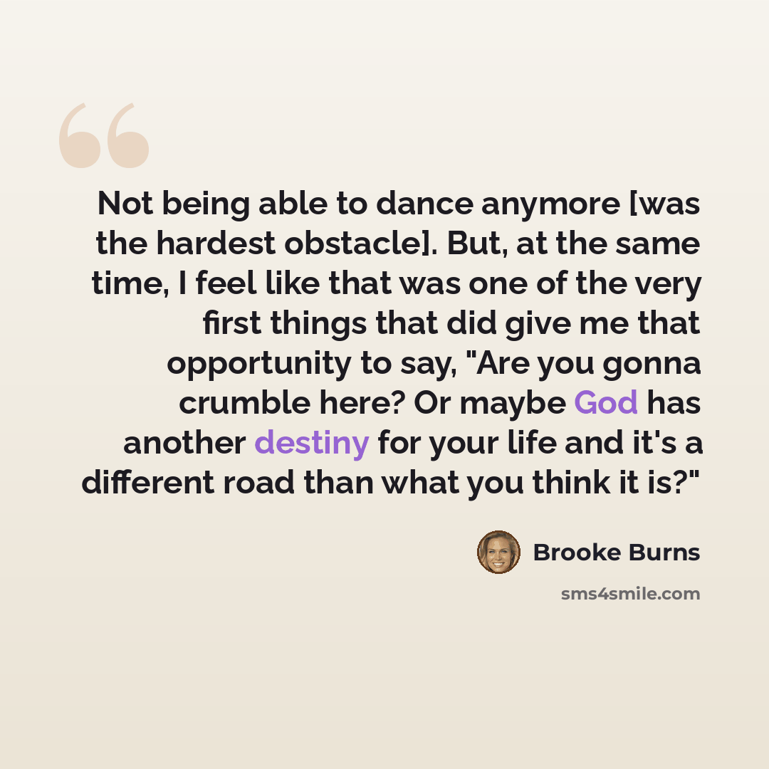 “Not being able to dance anymore [was the hardest obstacle]. But, at the same time, I feel like that was one of the very first things that did give me that opportunity to say, "Are you gonna crumble here? Or maybe God has another destiny for your life and it's a different road than what you think…” quote by Brooke Burns