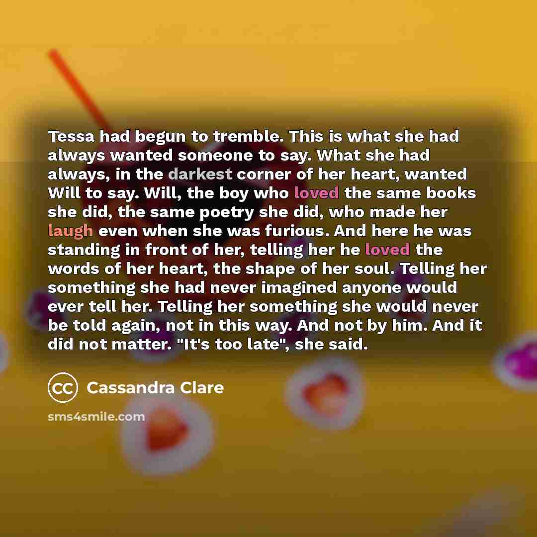 “Tessa had begun to tremble. This is what she had always wanted someone to say. What she had always, in the darkest corner of her heart, wanted Will to say. Will, the boy who loved the same books she did, the same poetry she did, who made her laugh even when she was furious. And here he was…” quote by Cassandra Clare