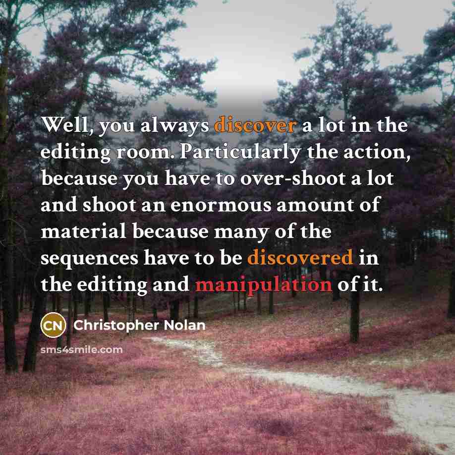 “Well, you always discover a lot in the editing room. Particularly the action, because you have to over-shoot a lot and shoot an enormous amount of material because many of the sequences have to be discovered in the editing and manipulation of it.” quote by Christopher Nolan