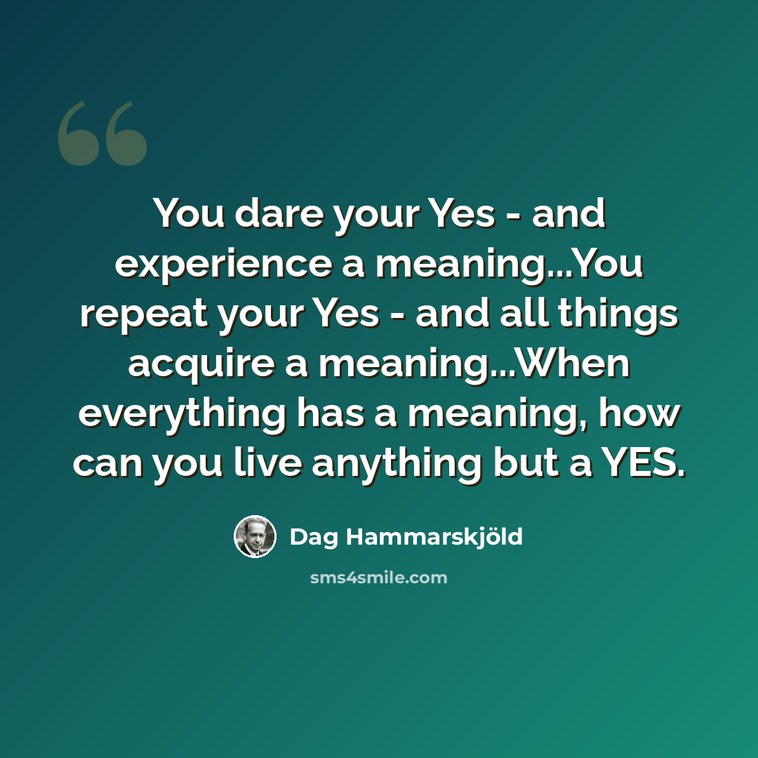 “You dare your Yes - and experience a meaning...You repeat your Yes - and all things acquire a meaning...When everything has a meaning, how can you live anything but a YES.” quote by Dag Hammarskjold