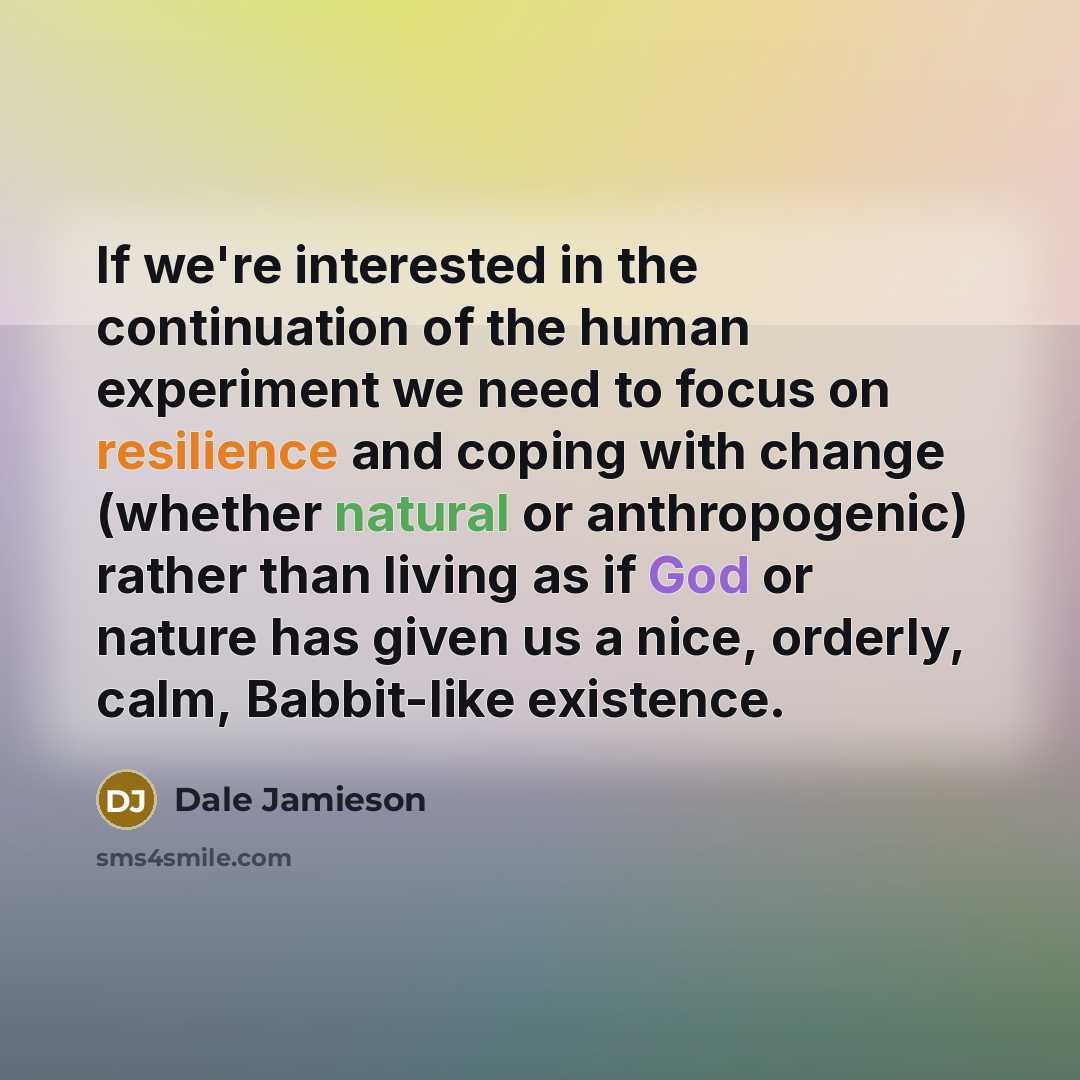 “If we're interested in the continuation of the human experiment we need to focus on resilience and coping with change (whether natural or anthropogenic) rather than living as if God or nature has given us a nice, orderly, calm, Babbit-like existence.” quote by Dale Jamieson