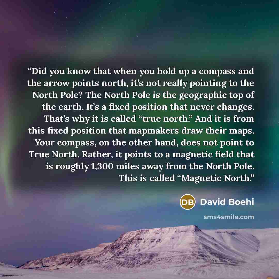 “Did you know that when you hold up a compass and the arrow points north, it’s not really pointing to the North Pole? The North Pole is the geographic top of the earth. It’s a fixed position that never changes. That’s why it is called “true north.” And it is from this fixed position that mapmakers…” quote by David Boehi