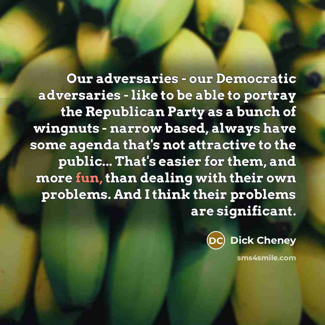“Our adversaries - our Democratic adversaries - like to be able to portray the Republican Party as a bunch of wingnuts - narrow based, always have some agenda that's not attractive to the public... That's easier for them, and more fun, than dealing with their own problems. And I think their…” quote by Dick Cheney