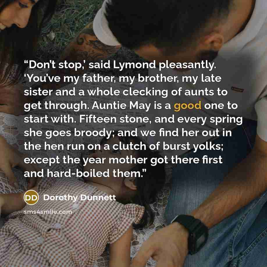 “Don’t stop,’ said Lymond pleasantly. ‘You’ve my father, my brother, my late sister and a whole clecking of aunts to get through. Auntie May is a good one to start with. Fifteen stone, and every spring she goes broody; and we find her out in the hen run on a clutch of burst yolks; except the year…” quote by Dorothy Dunnett