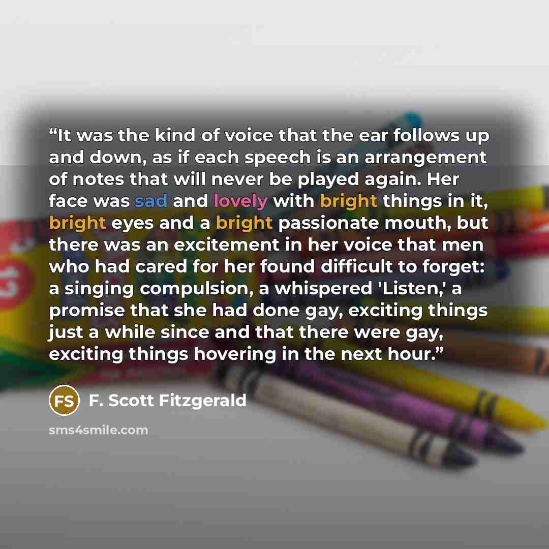 “It was the kind of voice that the ear follows up and down, as if each speech is an arrangement of notes that will never be played again. Her face was sad and lovely with bright things in it, bright eyes and a bright passionate mouth, but there was an excitement in her voice that men who had cared…” quote by F. Scott Fitzgerald