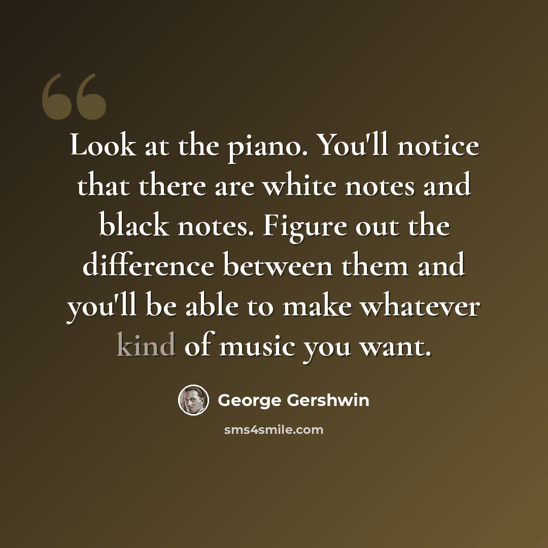 “Look at the piano. You'll notice that there are white notes and black notes. Figure out the difference between them and you'll be able to make whatever kind of music you want.” quote by George Gershwin