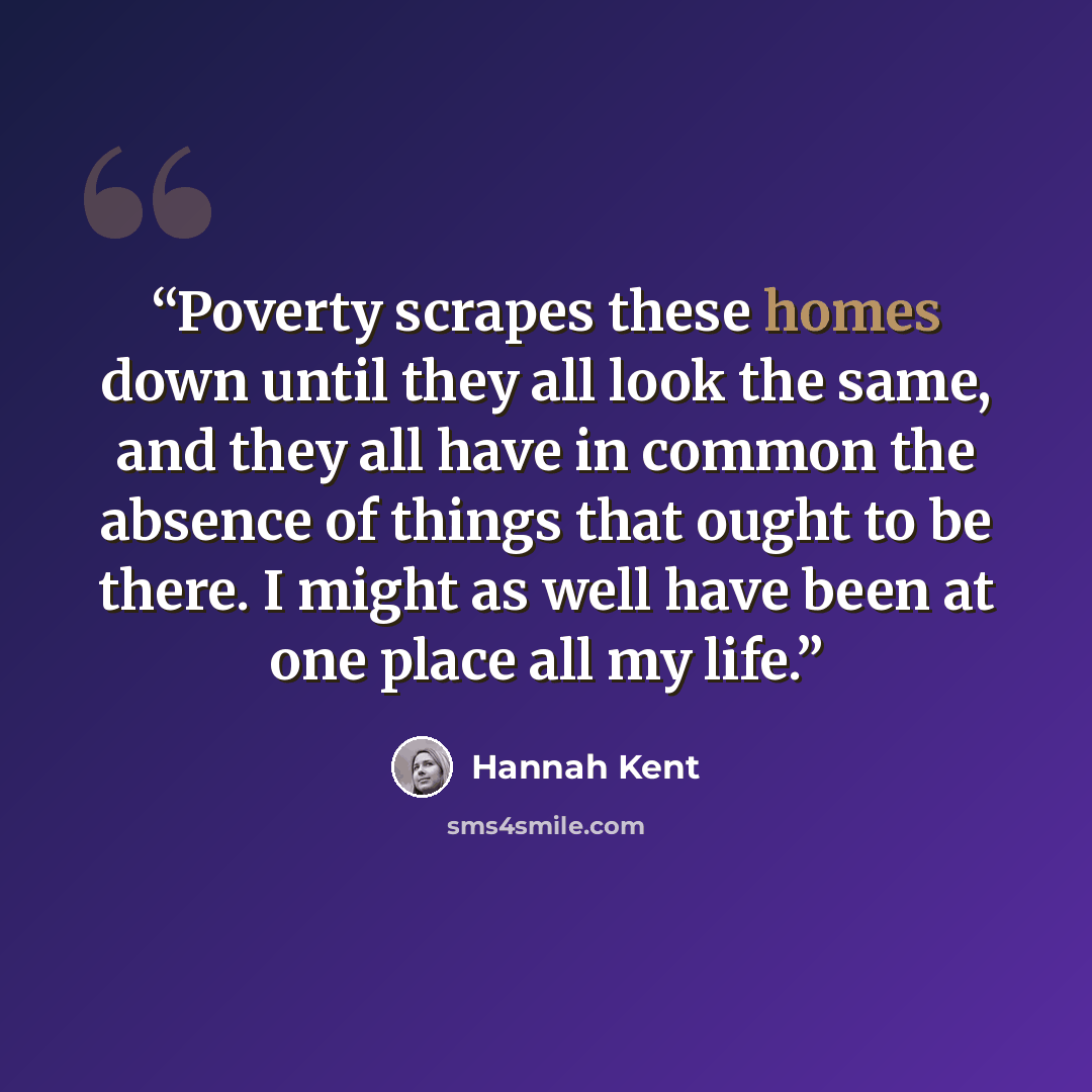 “Poverty scrapes these homes down until they all look the same, and they all have in common the absence of things that ought to be there. I might as well have been at one place all my life.” quote by Hannah Kent