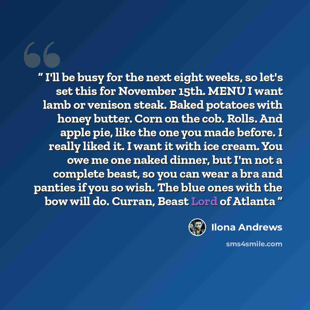 “I'll be busy for the next eight weeks, so let's set this for November 15th. MENU I want lamb or venison steak. Baked potatoes with honey butter. Corn on the cob. Rolls. And apple pie, like the one you made before. I really liked it. I want it with ice cream. You owe me one naked dinner, but I'm…” quote by Ilona Andrews