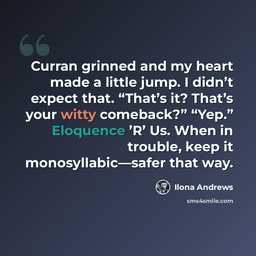“Curran grinned and my heart made a little jump. I didn’t expect that. “That’s it? That’s your witty comeback?” “Yep.” Eloquence ’R’ Us. When in trouble, keep it monosyllabic—safer that way.” quote by Ilona Andrews