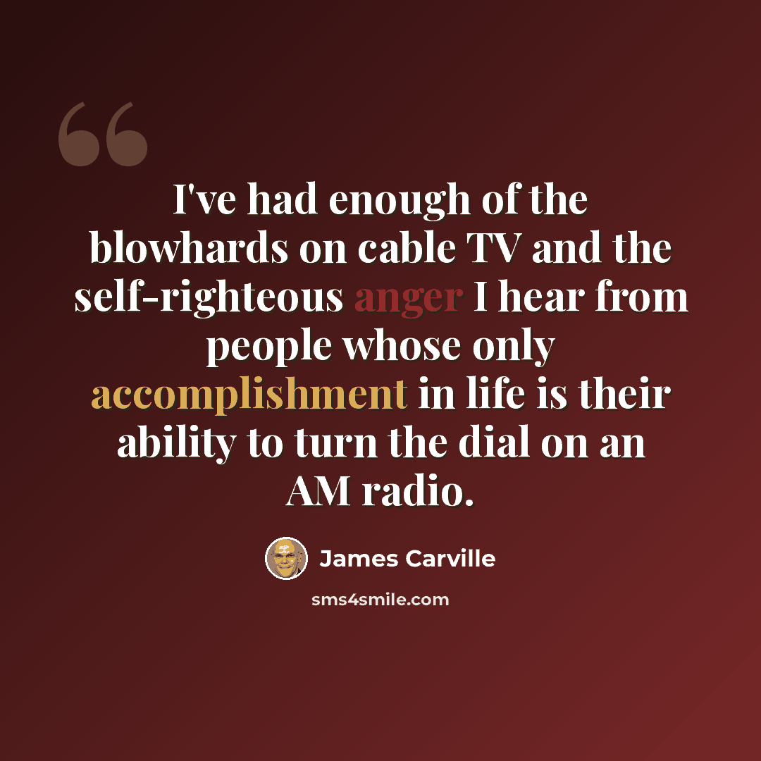 “I've had enough of the blowhards on cable TV and the self-righteous anger I hear from people whose only accomplishment in life is their ability to turn the dial on an AM radio.” quote by James Carville