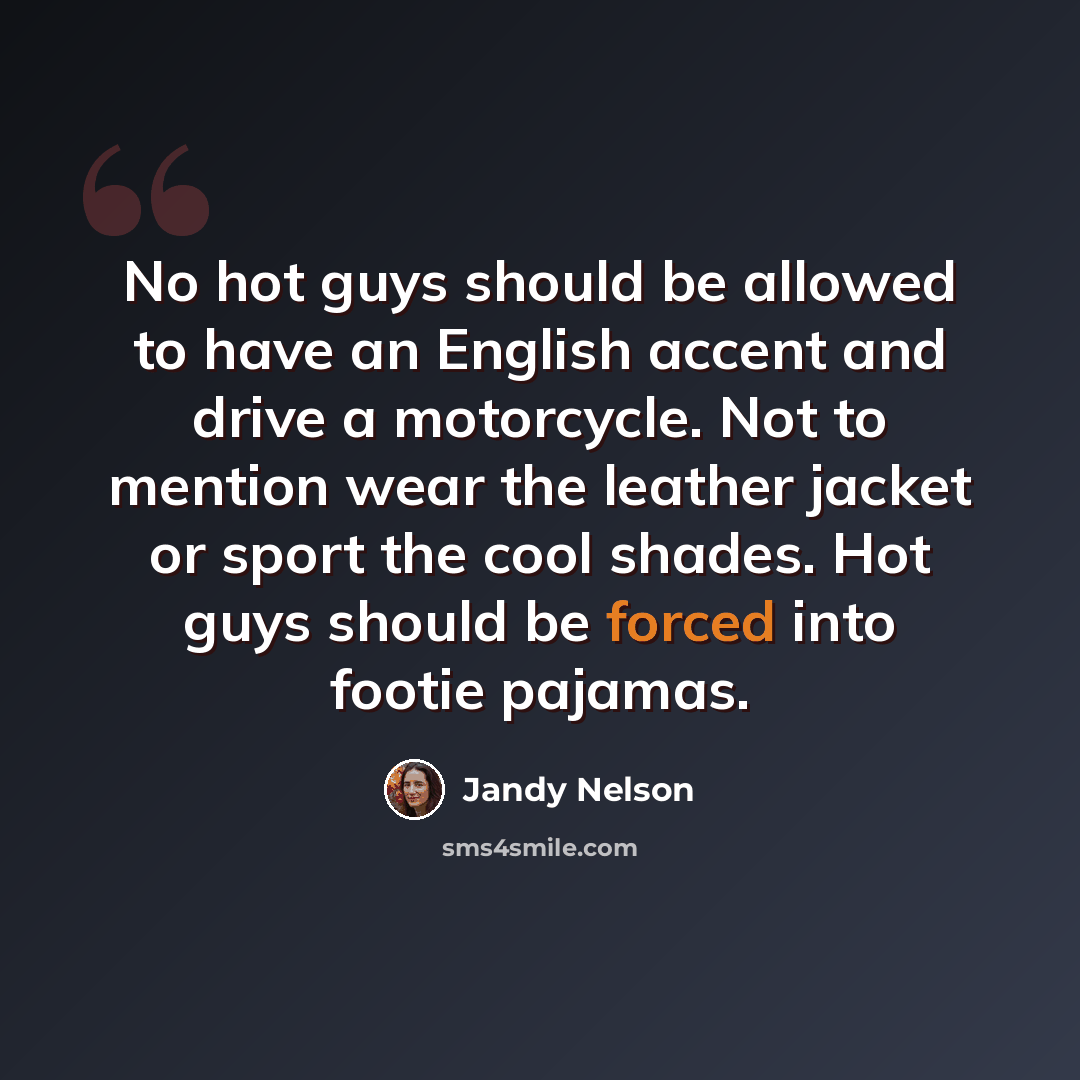 “No hot guys should be allowed to have an English accent and drive a motorcycle. Not to mention wear the leather jacket or sport the cool shades. Hot guys should be forced into footie pajamas.” quote by Jandy Nelson