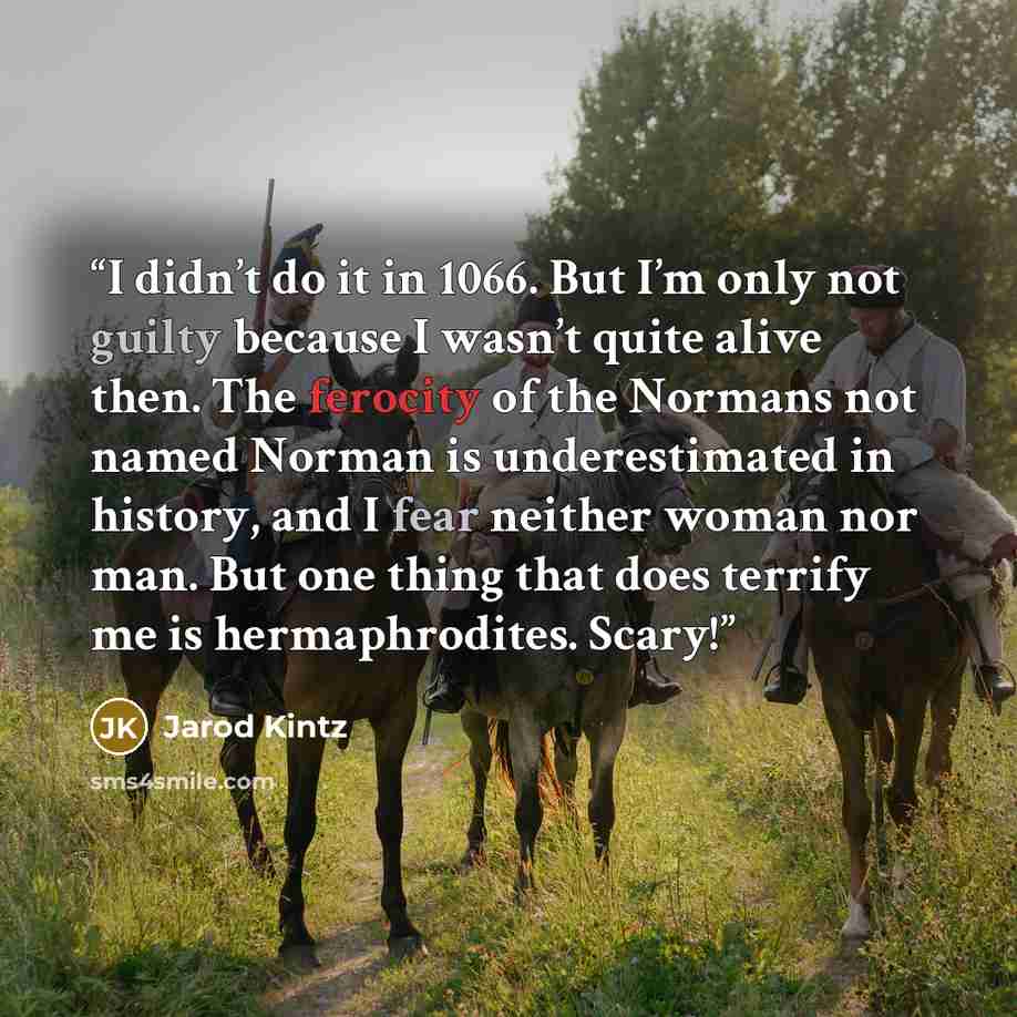“I didn’t do it in 1066. But I’m only not guilty because I wasn’t quite alive then. The ferocity of the Normans not named Norman is underestimated in history, and I fear neither woman nor man. But one thing that does terrify me is hermaphrodites. Scary!” quote by Jarod Kintz