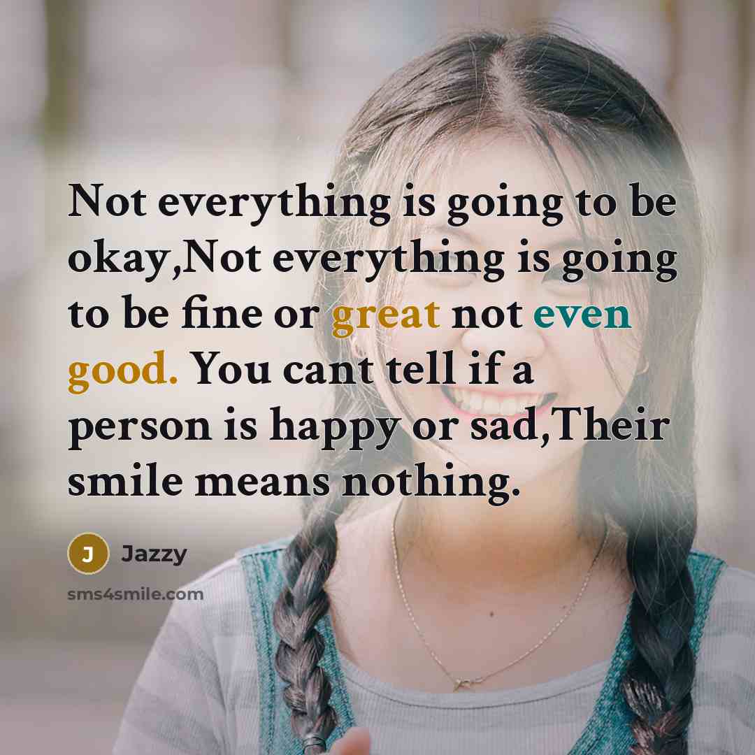 “Not everything is going to be okay,Not everything is going to be fine or great not even good. You cant tell if a person is happy or sad,Their smile means nothing.” quote by Jazzy