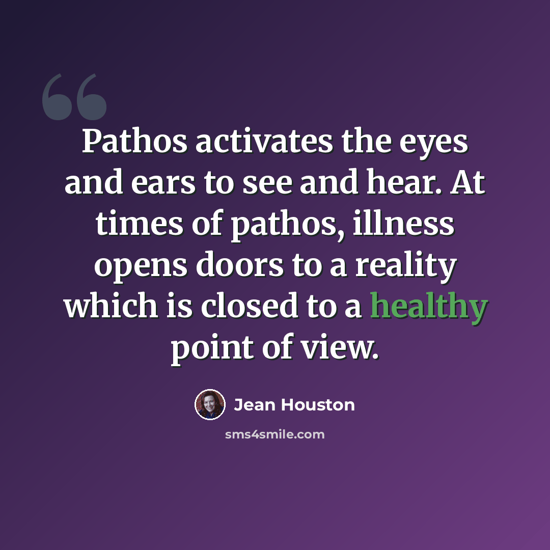 “Pathos activates the eyes and ears to see and hear. At times of pathos, illness opens doors to a reality which is closed to a healthy point of view.” quote by Jean Houston