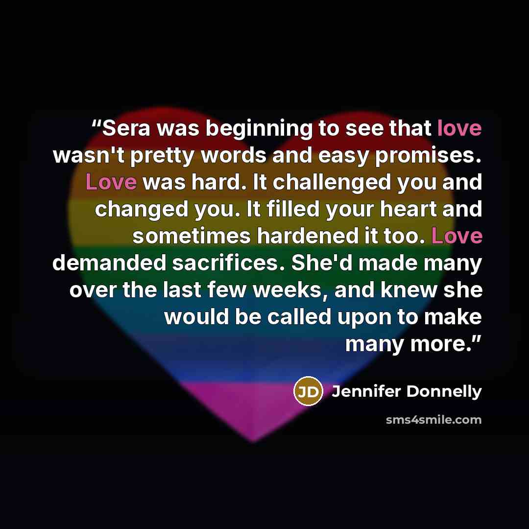 “Sera was beginning to see that love wasn't pretty words and easy promises. Love was hard. It challenged you and changed you. It filled your heart and sometimes hardened it too. Love demanded sacrifices. She'd made many over the last few weeks, and knew she would be called upon to make many more.” quote by Jennifer Donnelly