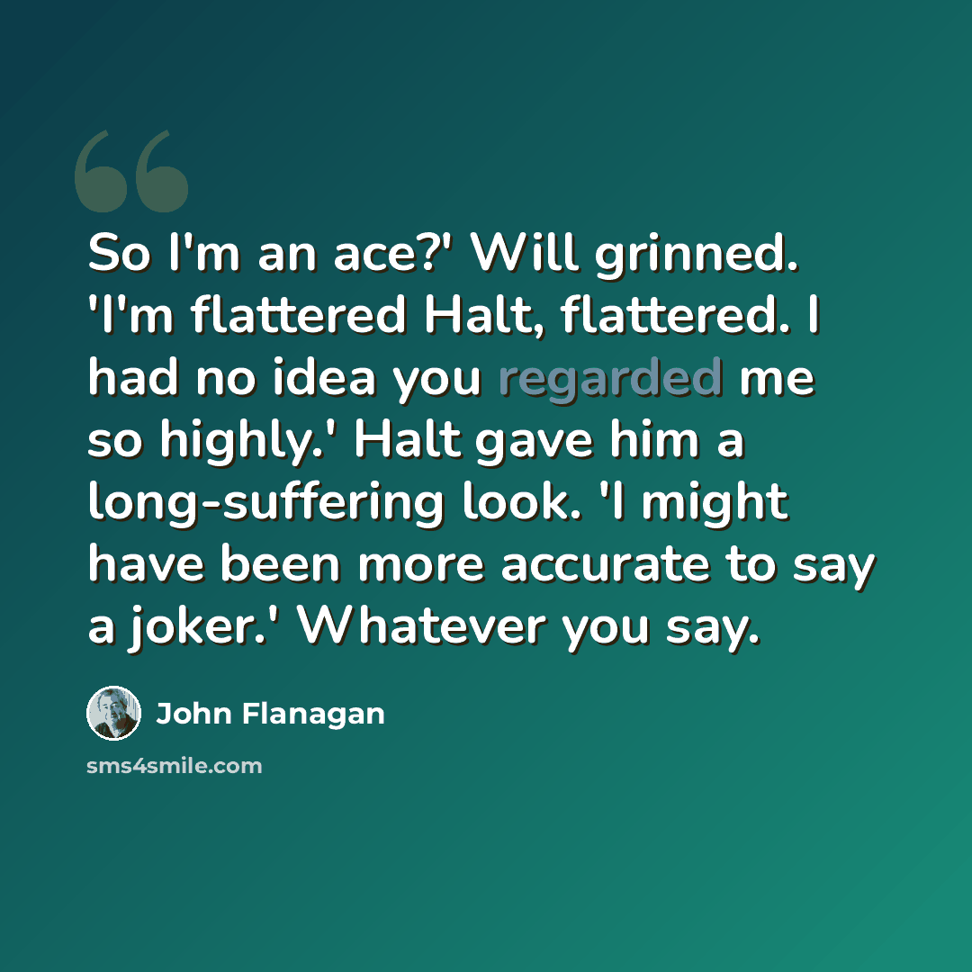 “So I'm an ace?' Will grinned. 'I'm flattered Halt, flattered. I had no idea you regarded me so highly.' Halt gave him a long-suffering look. 'I might have been more accurate to say a joker.' Whatever you say.” quote by John Flanagan