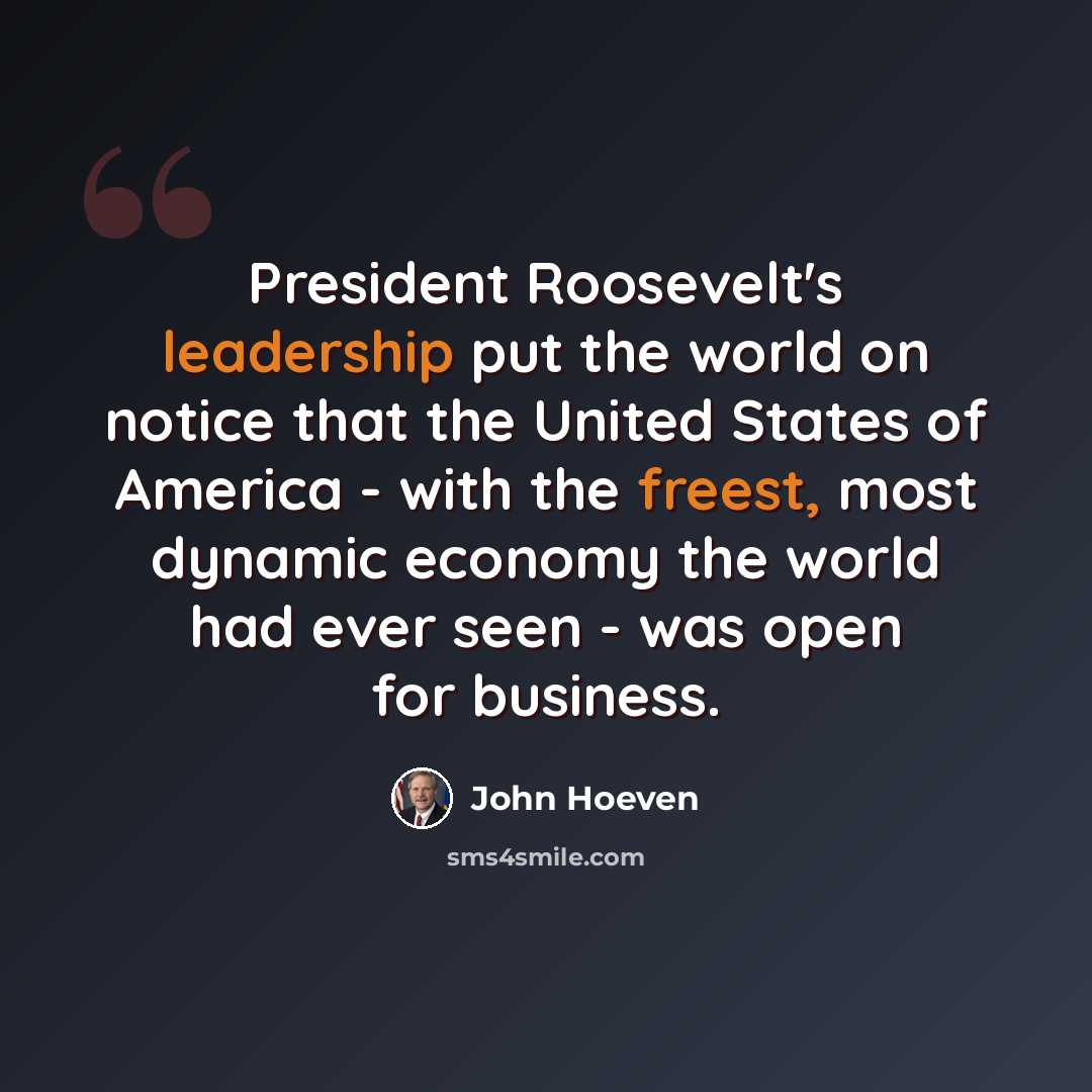 “President Roosevelt's leadership put the world on notice that the United States of America - with the freest, most dynamic economy the world had ever seen - was open for business.” quote by John Hoeven