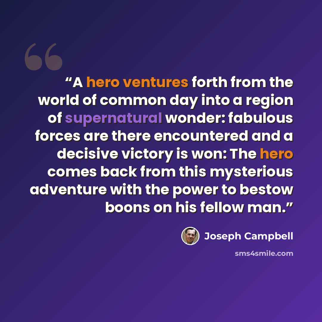 “A hero ventures forth from the world of common day into a region of supernatural wonder: fabulous forces are there encountered and a decisive victory is won: The hero comes back from this mysterious adventure with the power to bestow boons on his fellow man.” quote by Joseph Campbell