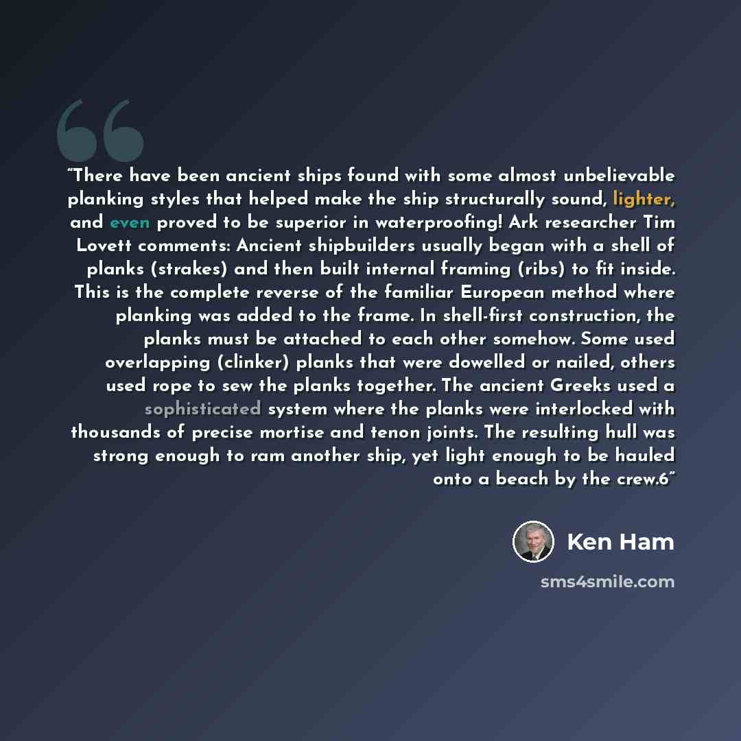 “There have been ancient ships found with some almost unbelievable planking styles that helped make the ship structurally sound, lighter, and even proved to be superior in waterproofing! Ark researcher Tim Lovett comments: Ancient shipbuilders usually began with a shell of planks (strakes) and then…” quote by Ken Ham