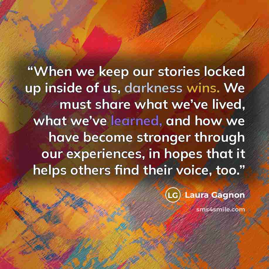 “When we keep our stories locked up inside of us, darkness wins. We must share what we’ve lived, what we’ve learned, and how we have become stronger through our experiences, in hopes that it helps others find their voice, too.” quote by Laura Gagnon
