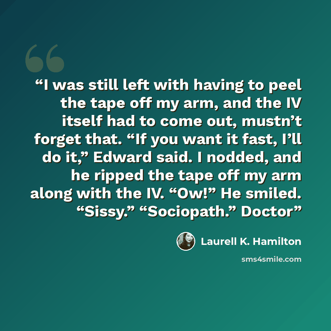 “I was still left with having to peel the tape off my arm, and the IV itself had to come out, mustn’t forget that. “If you want it fast, I’ll do it,” Edward said. I nodded, and he ripped the tape off my arm along with the IV. “Ow!” He smiled. “Sissy.” “Sociopath.” Doctor” quote by Laurell K. Hamilton