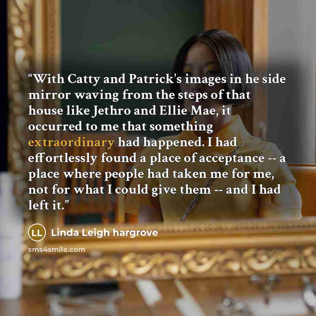 “With Catty and Patrick's images in he side mirror waving from the steps of that house like Jethro and Ellie Mae, it occurred to me that something extraordinary had happened. I had effortlessly found a place of acceptance -- a place where people had taken me for me, not for what I could give them…” quote by Linda Leigh Hargrove