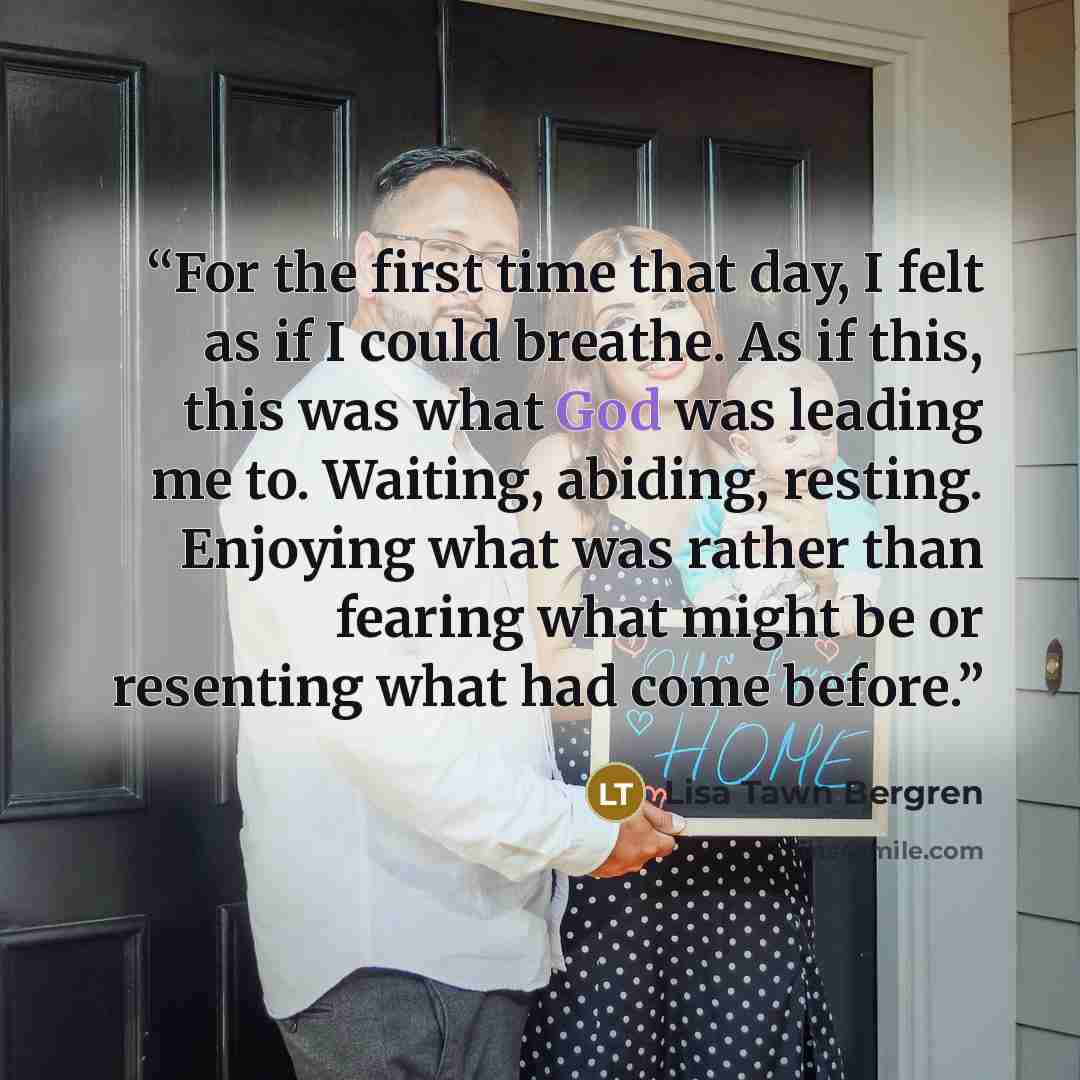 “For the first time that day, I felt as if I could breathe. As if this, this was what God was leading me to. Waiting, abiding, resting. Enjoying what was rather than fearing what might be or resenting what had come before.” quote by Lisa Tawn Bergren