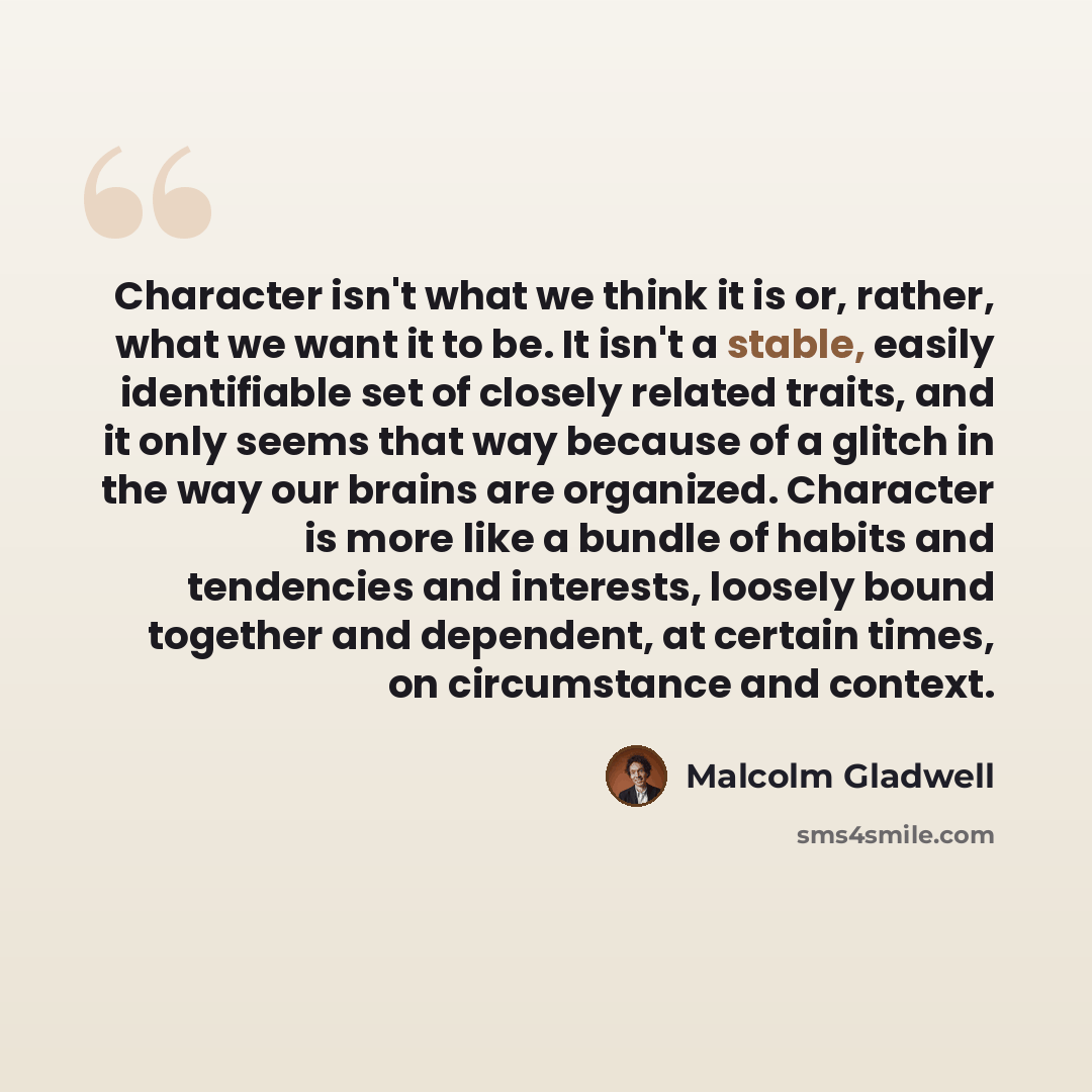 “Character isn't what we think it is or, rather, what we want it to be. It isn't a stable, easily identifiable set of closely related traits, and it only seems that way because of a glitch in the way our brains are organized. Character is more like a bundle of habits and tendencies and interests…” quote by Malcolm Gladwell