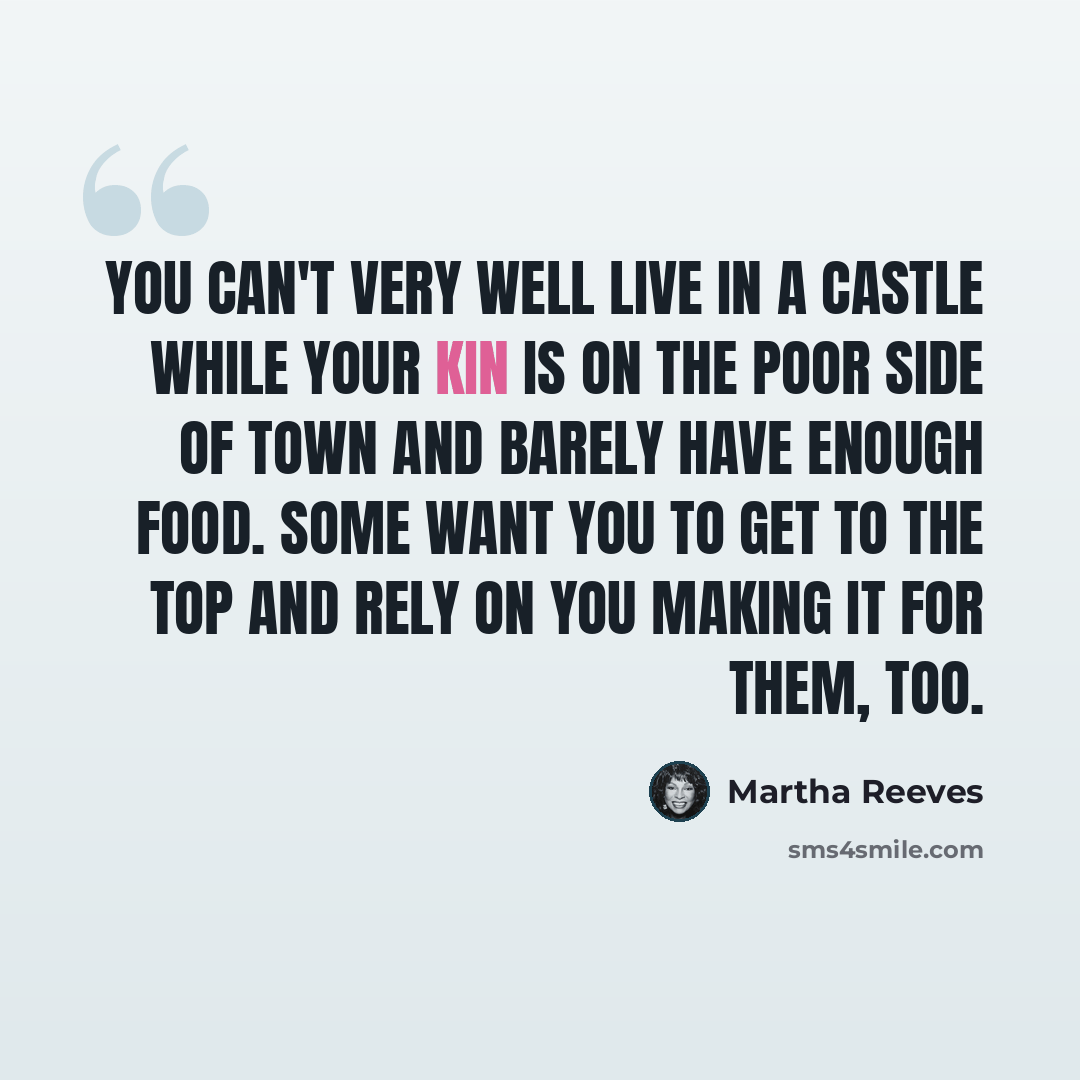 “You can't very well live in a castle while your kin is on the poor side of town and barely have enough food. Some want you to get to the top and rely on you making it for them, too.” quote by Martha Reeves