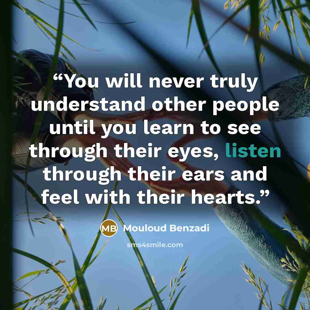 “You will never truly understand other people until you learn to see through their eyes, listen through their ears and feel with their hearts.” quote by Mouloud Benzadi