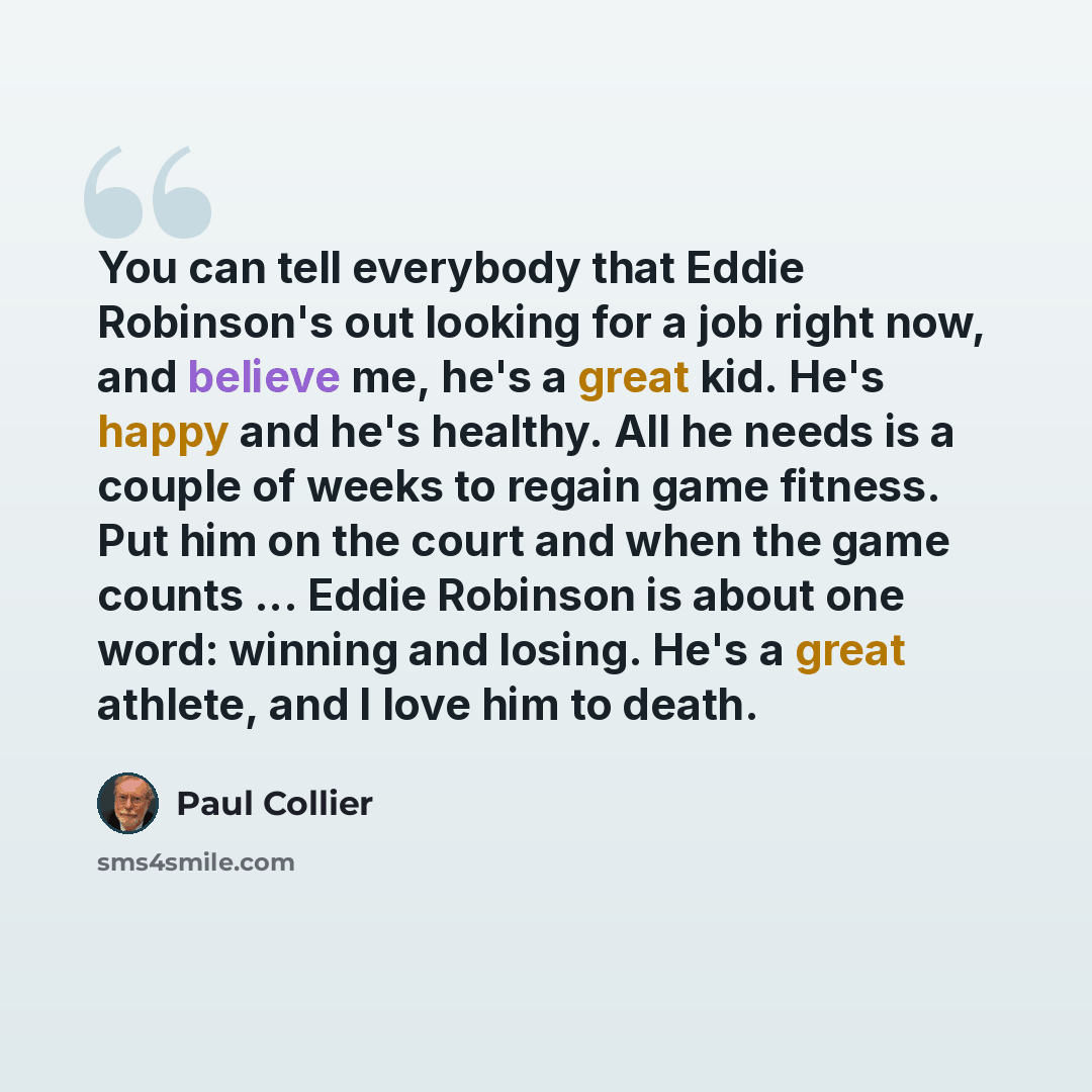 “You can tell everybody that Eddie Robinson's out looking for a job right now, and believe me, he's a great kid. He's happy and he's healthy. All he needs is a couple of weeks to regain game fitness. Put him on the court and when the game counts ... Eddie Robinson is about one word: winning and…” quote by Paul Collier
