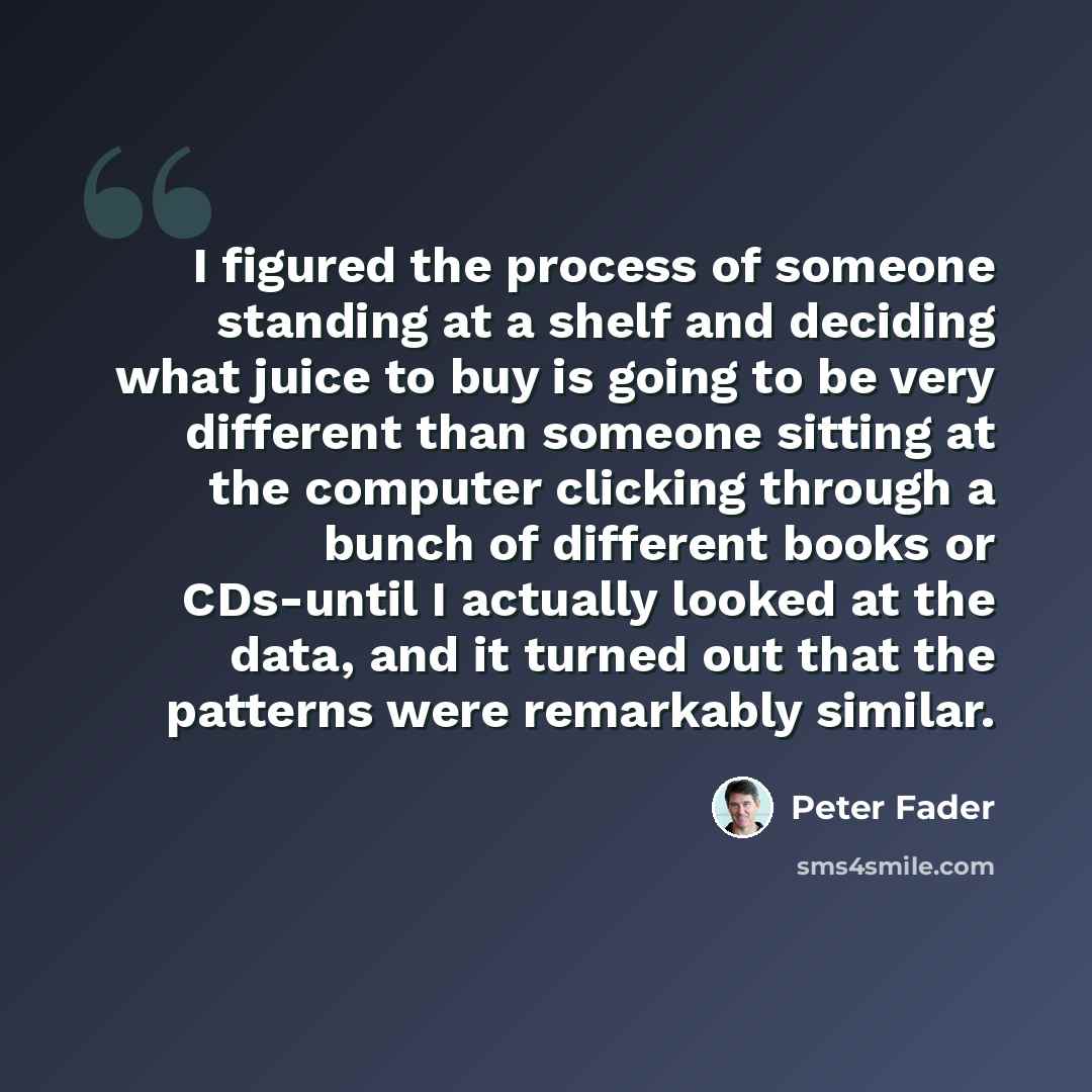 “I figured the process of someone standing at a shelf and deciding what juice to buy is going to be very different than someone sitting at the computer clicking through a bunch of different books or CDs-until I actually looked at the data, and it turned out that the patterns were remarkably similar.” quote by Peter Fader