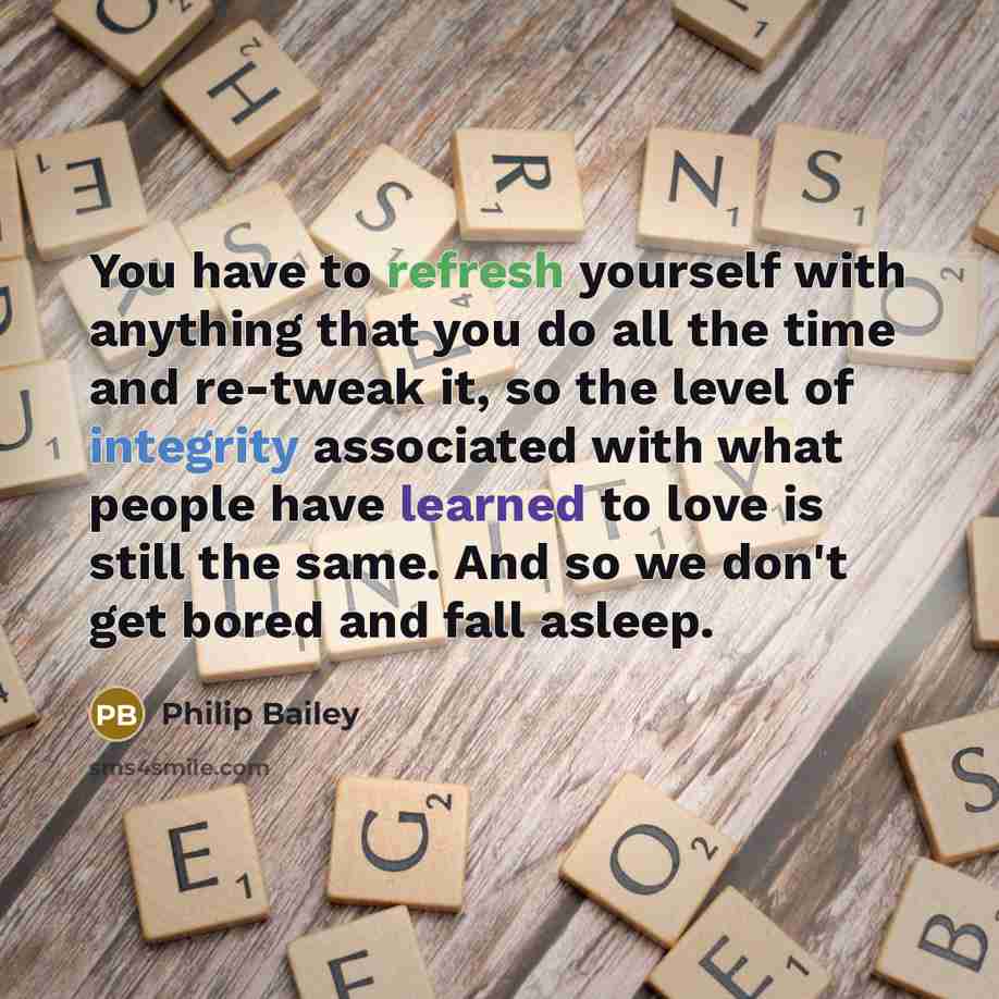 “You have to refresh yourself with anything that you do all the time and re-tweak it, so the level of integrity associated with what people have learned to love is still the same. And so we don't get bored and fall asleep.” quote by Philip Bailey