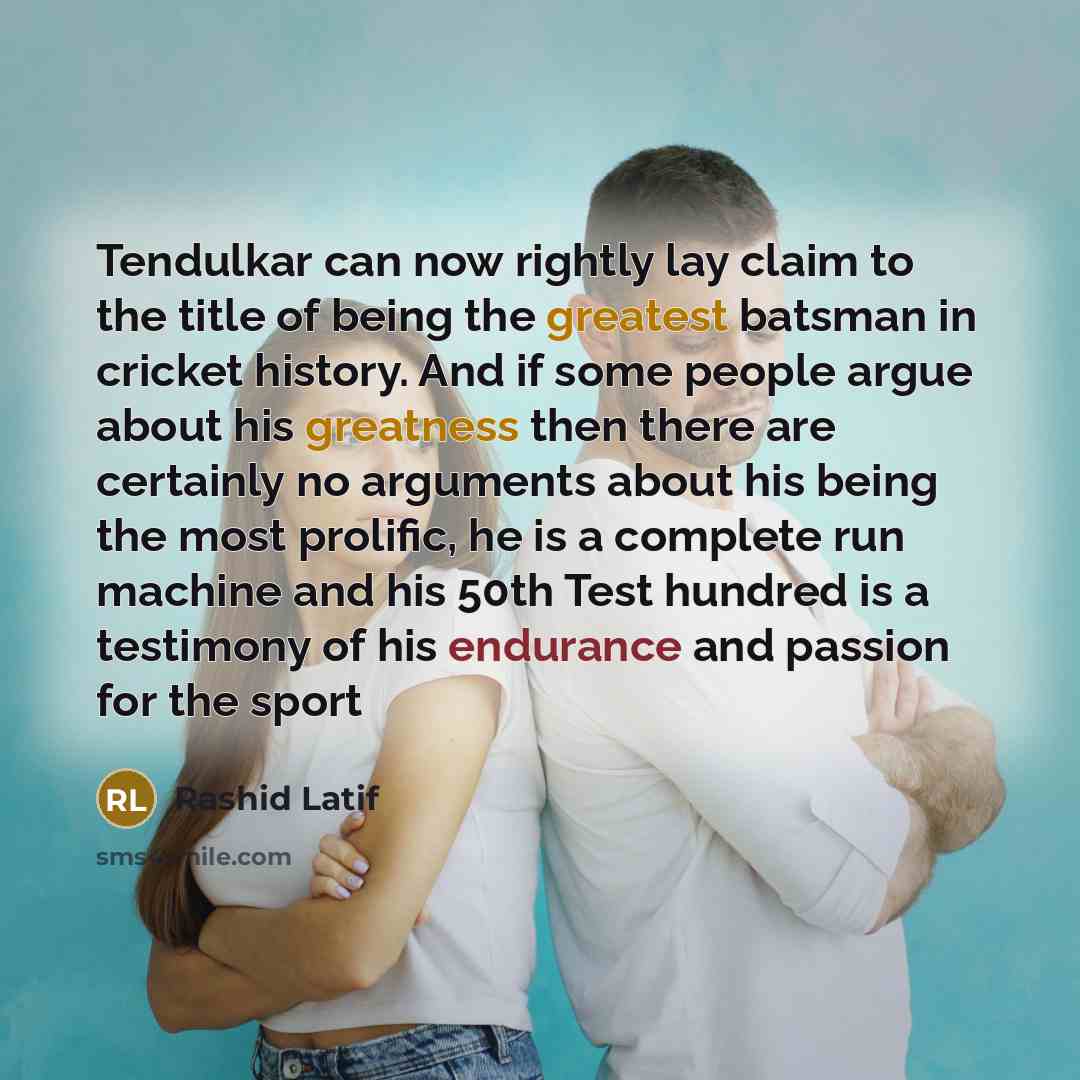 “Tendulkar can now rightly lay claim to the title of being the greatest batsman in cricket history. And if some people argue about his greatness then there are certainly no arguments about his being the most prolific, he is a complete run machine and his 50th Test hundred is a testimony of his…” quote by Rashid Latif