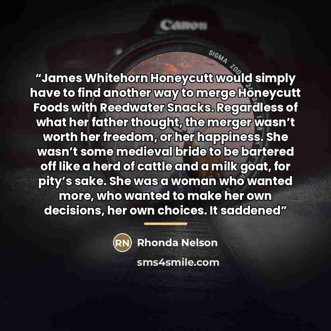“James Whitehorn Honeycutt would simply have to find another way to merge Honeycutt Foods with Reedwater Snacks. Regardless of what her father thought, the merger wasn’t worth her freedom, or her happiness. She wasn’t some medieval bride to be bartered off like a herd of cattle and a milk goat, for…” quote by Rhonda Nelson