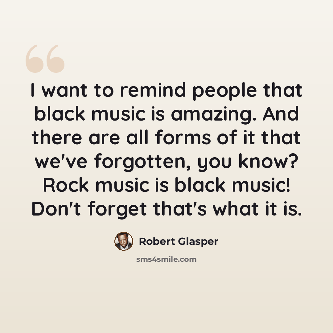 “I want to remind people that black music is amazing. And there are all forms of it that we've forgotten, you know? Rock music is black music! Don't forget that's what it is.” quote by Robert Glasper