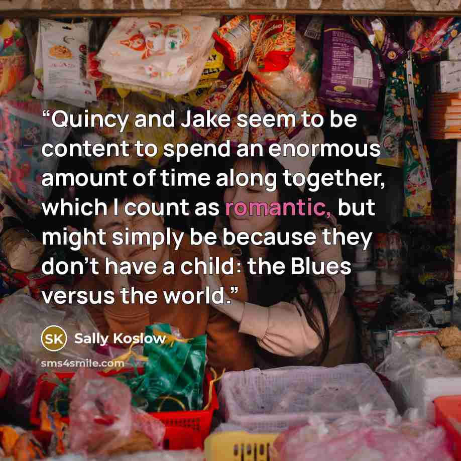 “Quincy and Jake seem to be content to spend an enormous amount of time along together, which I count as romantic, but might simply be because they don't have a child: the Blues versus the world.” quote by Sally Koslow