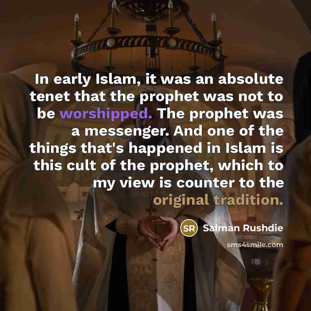 “In early Islam, it was an absolute tenet that the prophet was not to be worshipped. The prophet was a messenger. And one of the things that's happened in Islam is this cult of the prophet, which to my view is counter to the original tradition.” quote by Salman Rushdie